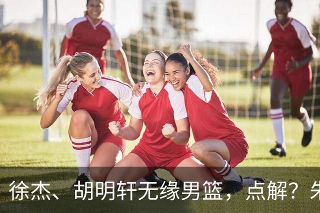 徐杰、胡明轩无缘男篮，点解？朱芳雨进行了解答！